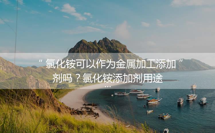 氯化銨可以作為金屬加工添加劑嗎？氯化銨添加劑用途