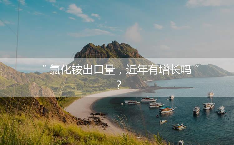 氯化銨出口量，近年有增長嗎？